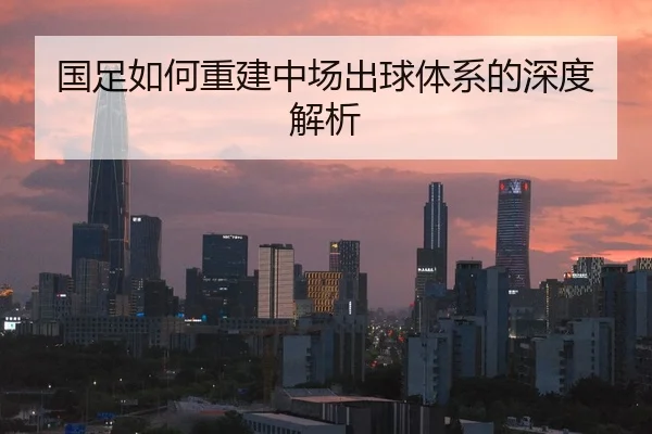 国足如何重建中场出球体系的深度解析