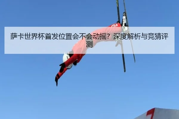 萨卡世界杯首发位置会不会动摇？深度解析与竞猜评测